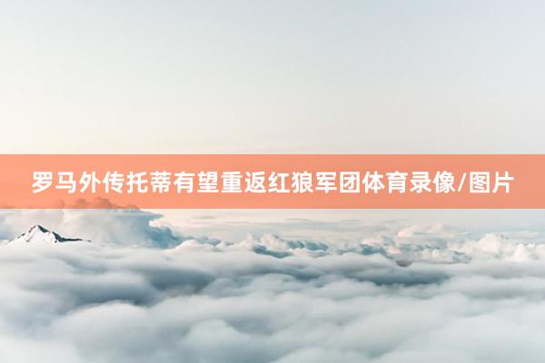 罗马外传托蒂有望重返红狼军团体育录像/图片