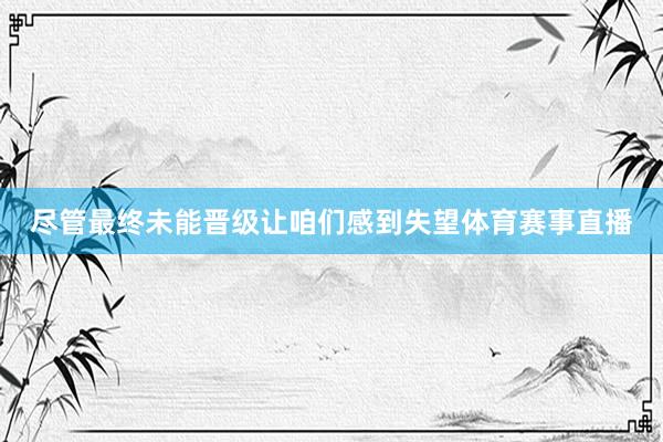 尽管最终未能晋级让咱们感到失望体育赛事直播
