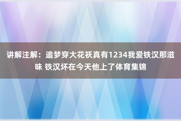 讲解注解：追梦穿大花袄真有1234我爱铁汉那滋味 铁汉坏在今天他上了体育集锦