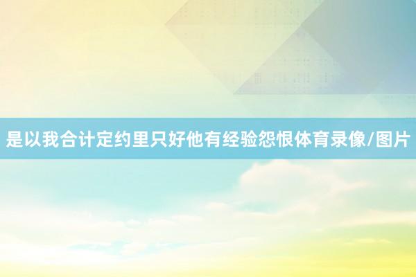 是以我合计定约里只好他有经验怨恨体育录像/图片