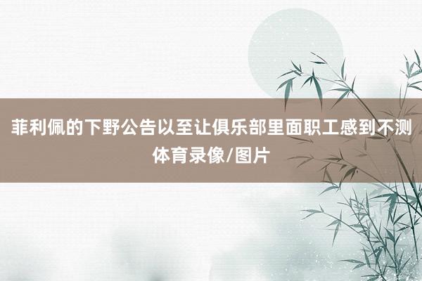 菲利佩的下野公告以至让俱乐部里面职工感到不测体育录像/图片