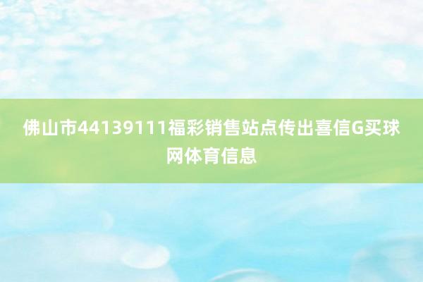 佛山市44139111福彩销售站点传出喜信G买球网体育信息