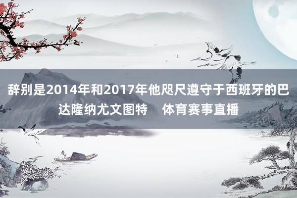 辞别是2014年和2017年他咫尺遵守于西班牙的巴达隆纳尤文图特    体育赛事直播
