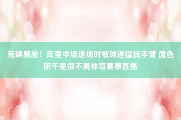 荒僻黑脸！库里中场退场时被球迷猛拽手臂 面色阴千里很不爽体育赛事直播