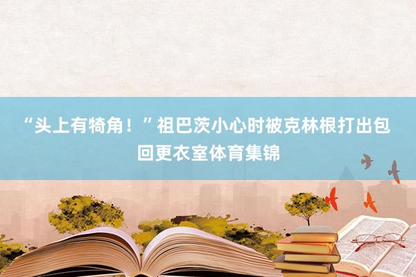 “头上有犄角！”祖巴茨小心时被克林根打出包 回更衣室体育集锦