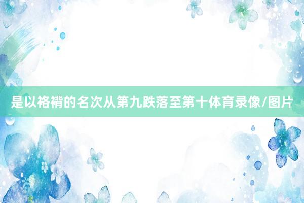 是以袼褙的名次从第九跌落至第十体育录像/图片