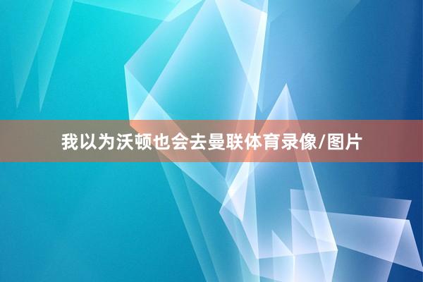 我以为沃顿也会去曼联体育录像/图片