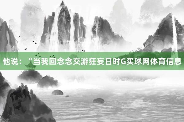 他说：“当我回念念交游狂妄日时G买球网体育信息