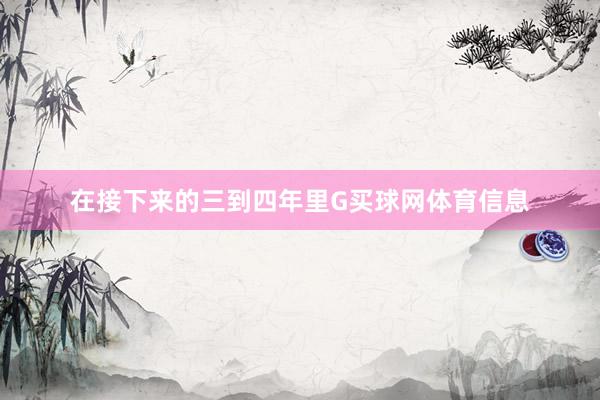在接下来的三到四年里G买球网体育信息