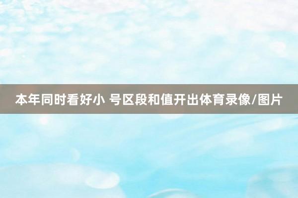 本年同时看好小 号区段和值开出体育录像/图片