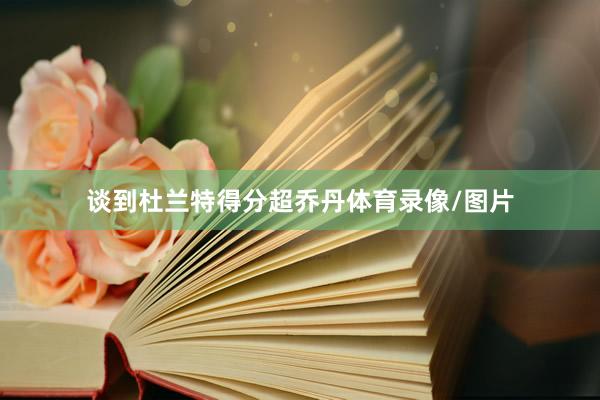 谈到杜兰特得分超乔丹体育录像/图片