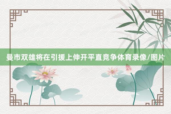 曼市双雄将在引援上伸开平直竞争体育录像/图片