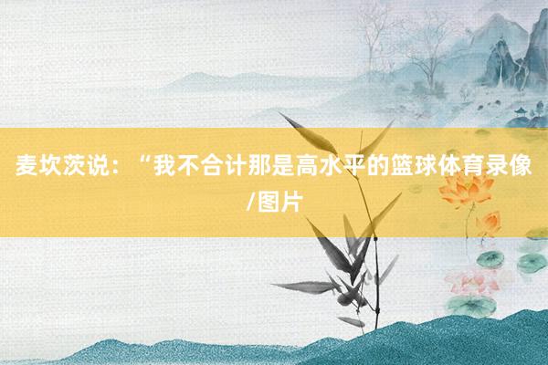 麦坎茨说：“我不合计那是高水平的篮球体育录像/图片