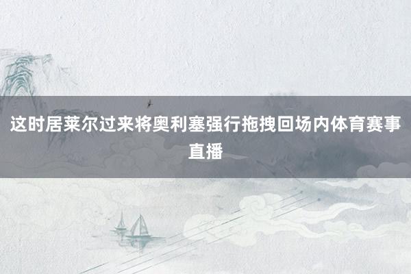 这时居莱尔过来将奥利塞强行拖拽回场内体育赛事直播