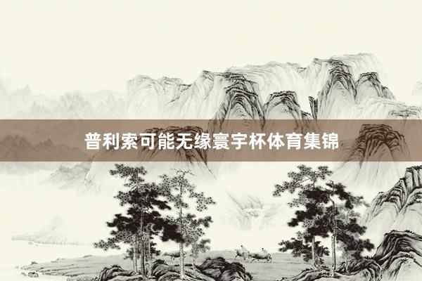 普利索可能无缘寰宇杯体育集锦
