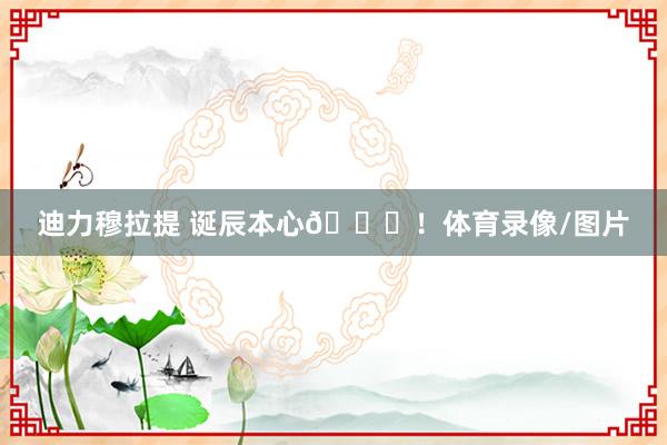 迪力穆拉提 诞辰本心🎂！体育录像/图片