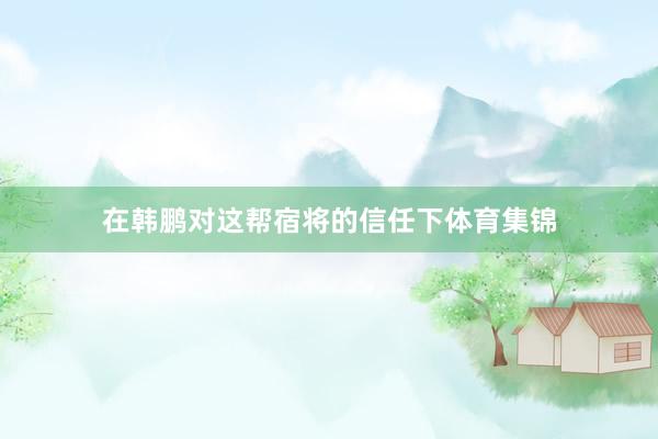 在韩鹏对这帮宿将的信任下体育集锦