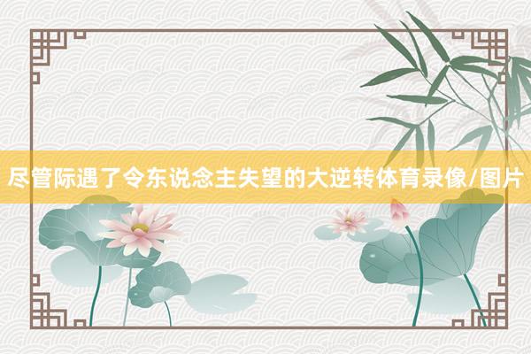 尽管际遇了令东说念主失望的大逆转体育录像/图片