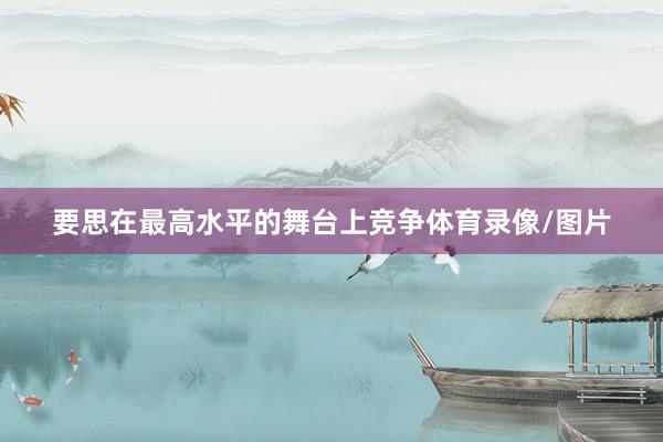 要思在最高水平的舞台上竞争体育录像/图片