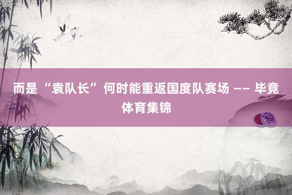 而是 “袁队长” 何时能重返国度队赛场 —— 毕竟体育集锦
