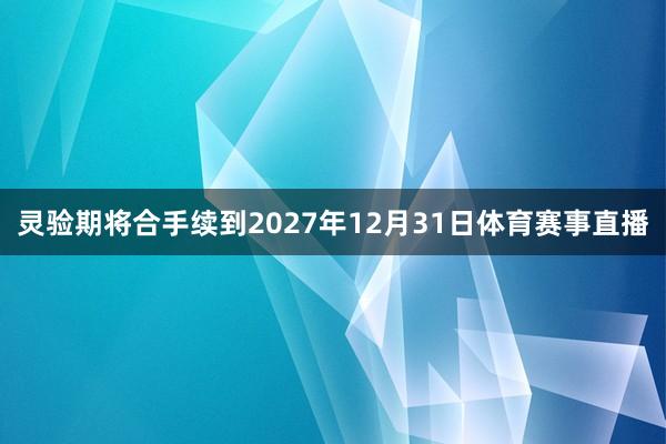 灵验期将合手续到2027年12月31日体育赛事直播