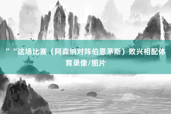 ”“这场比赛（阿森纳对阵伯恩茅斯）败兴相配体育录像/图片