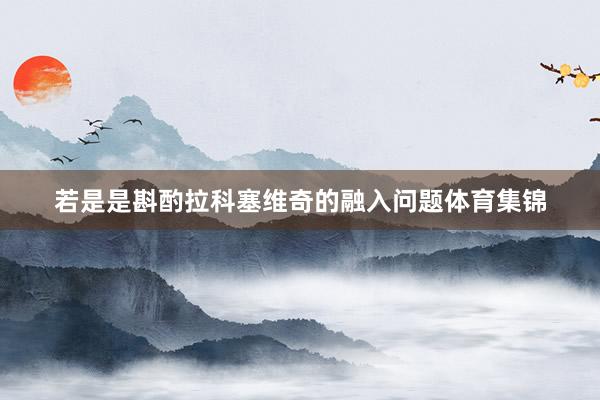 若是是斟酌拉科塞维奇的融入问题体育集锦
