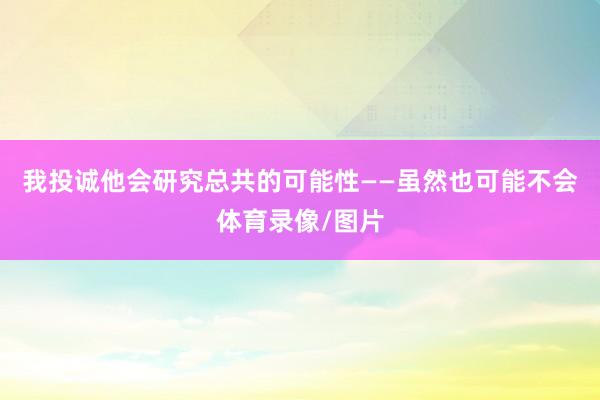 我投诚他会研究总共的可能性——虽然也可能不会体育录像/图片