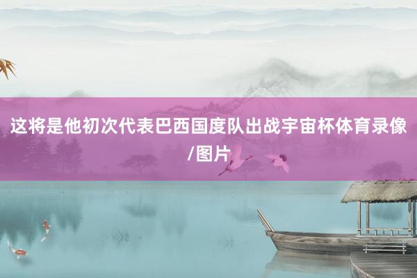 这将是他初次代表巴西国度队出战宇宙杯体育录像/图片