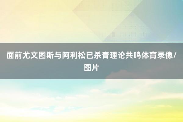 面前尤文图斯与阿利松已杀青理论共鸣体育录像/图片