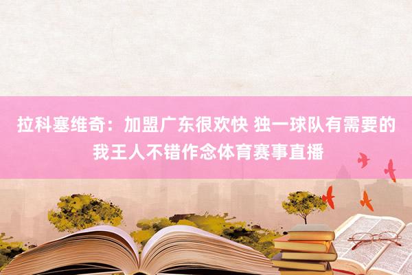 拉科塞维奇：加盟广东很欢快 独一球队有需要的 我王人不错作念体育赛事直播
