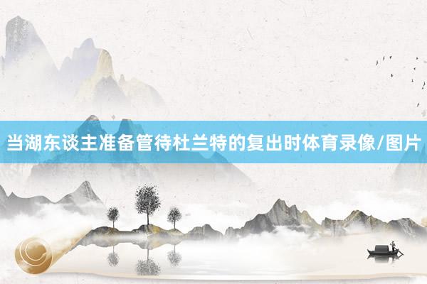 当湖东谈主准备管待杜兰特的复出时体育录像/图片