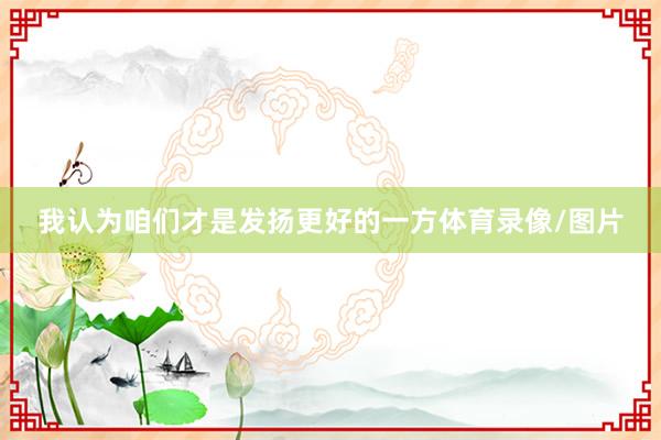我认为咱们才是发扬更好的一方体育录像/图片