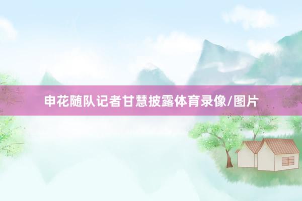 申花随队记者甘慧披露体育录像/图片