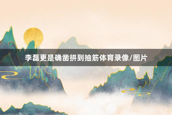 李磊更是确凿拼到抽筋体育录像/图片