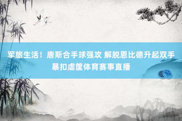 军旅生活！唐斯合手球强攻 解脱恩比德升起双手暴扣虐筐体育赛事直播
