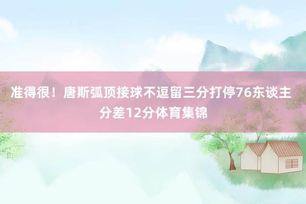 准得很！唐斯弧顶接球不逗留三分打停76东谈主 分差12分体育集锦