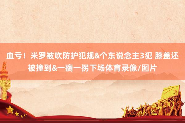 血亏！米罗被吹防护犯规&个东说念主3犯 膝盖还被撞到&一瘸一拐下场体育录像/图片