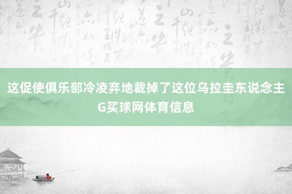 这促使俱乐部冷凌弃地裁掉了这位乌拉圭东说念主G买球网体育信息