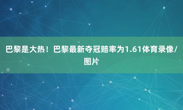 巴黎是大热！巴黎最新夺冠赔率为1.61体育录像/图片