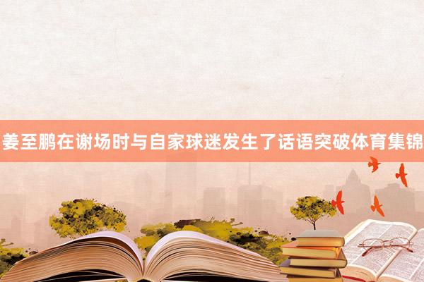 姜至鹏在谢场时与自家球迷发生了话语突破体育集锦