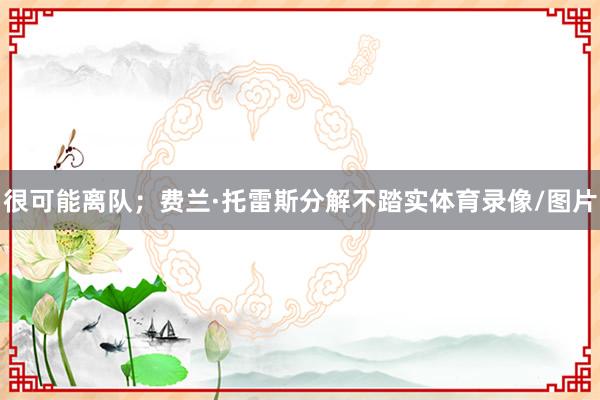 很可能离队；费兰·托雷斯分解不踏实体育录像/图片