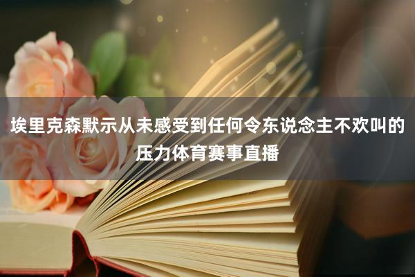 埃里克森默示从未感受到任何令东说念主不欢叫的压力体育赛事直播