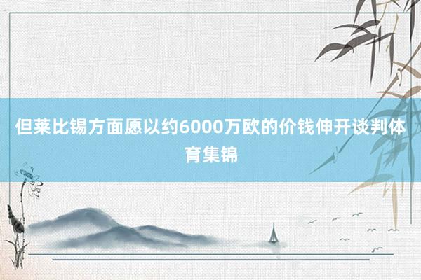 但莱比锡方面愿以约6000万欧的价钱伸开谈判体育集锦
