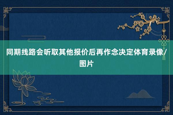 同期线路会听取其他报价后再作念决定体育录像/图片