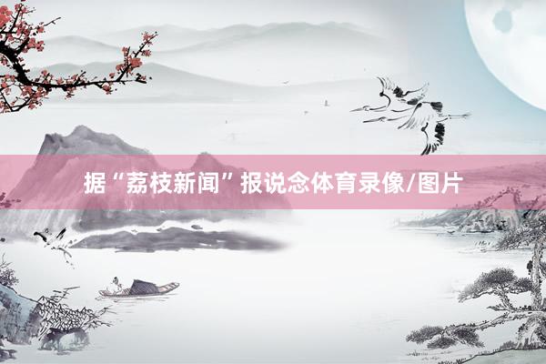 据“荔枝新闻”报说念体育录像/图片