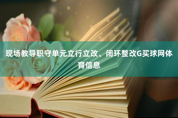 现场教导职守单元立行立改、闭环整改G买球网体育信息