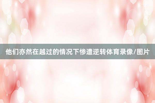 他们亦然在越过的情况下惨遭逆转体育录像/图片