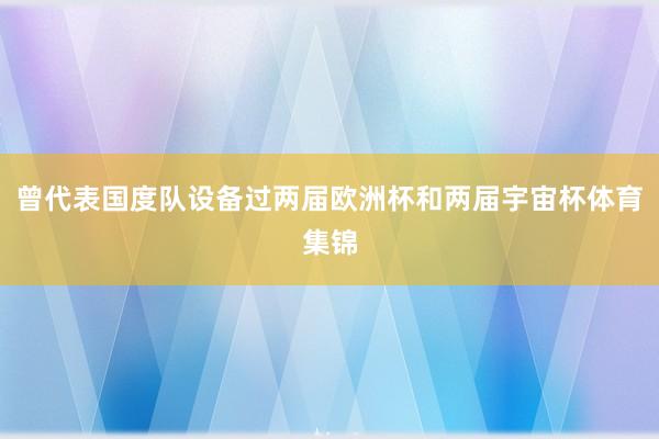 曾代表国度队设备过两届欧洲杯和两届宇宙杯体育集锦