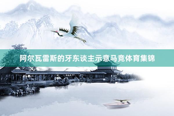 阿尔瓦雷斯的牙东谈主示意马竞体育集锦